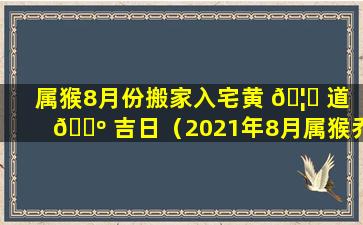 属猴8月份搬家入宅黄 🦉 道 🌺 吉日（2021年8月属猴乔迁新居黄道吉日）